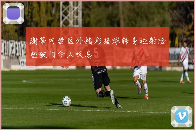 谢蒂内禁区外精彩接球转身远射险些破门令人叹息