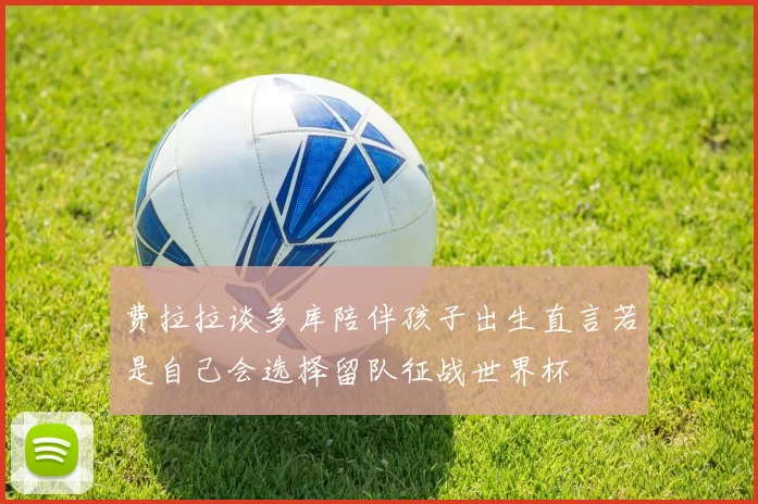 费拉拉谈多库陪伴孩子出生直言若是自己会选择留队征战世界杯