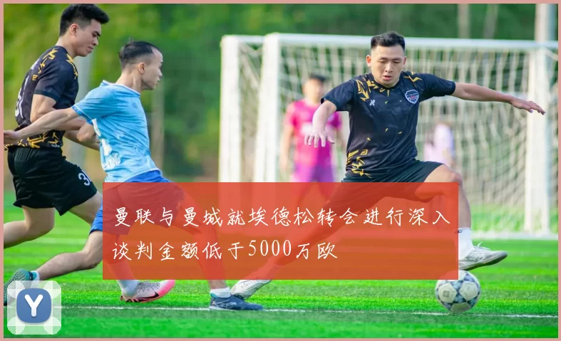 曼联与曼城就埃德松转会进行深入谈判金额低于5000万欧