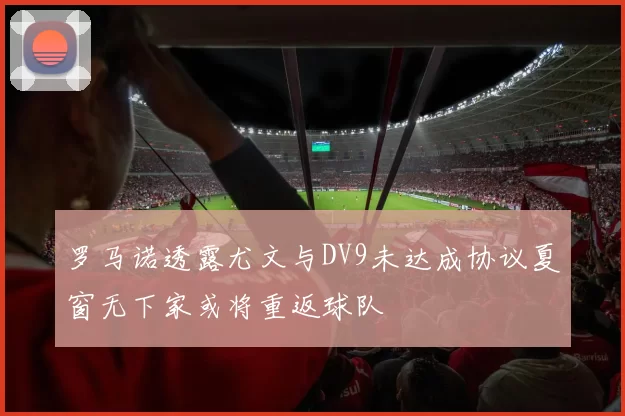 罗马诺透露尤文与DV9未达成协议夏窗无下家或将重返球队