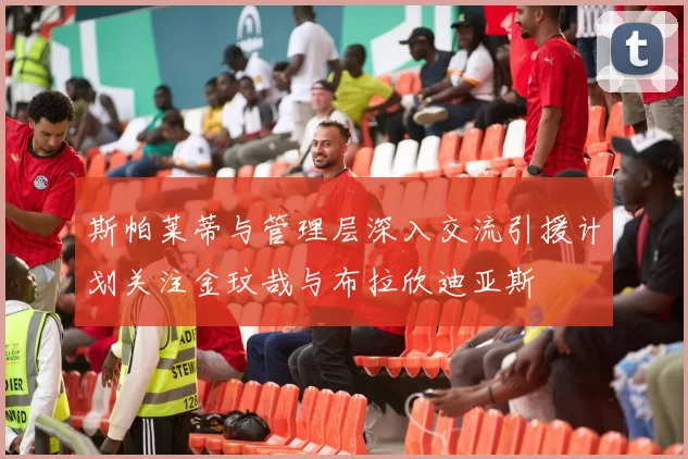 斯帕莱蒂与管理层深入交流引援计划关注金玟哉与布拉欣迪亚斯