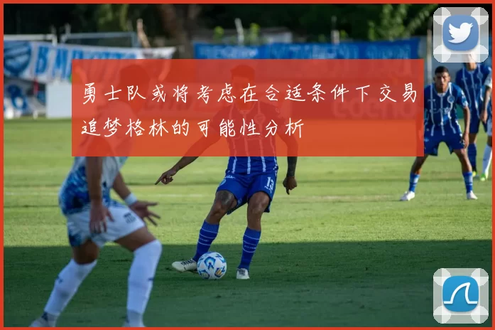 勇士队或将考虑在合适条件下交易追梦格林的可能性分析