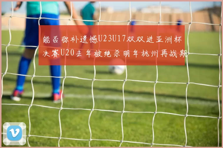 能否弥补遗憾U23U17双双进亚洲杯决赛U20去年被绝杀明年杭州再战期待辉煌