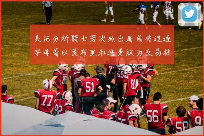 美记分析骑士若次轮出局或将追逐字母哥以莫布里和选秀权为交易核心