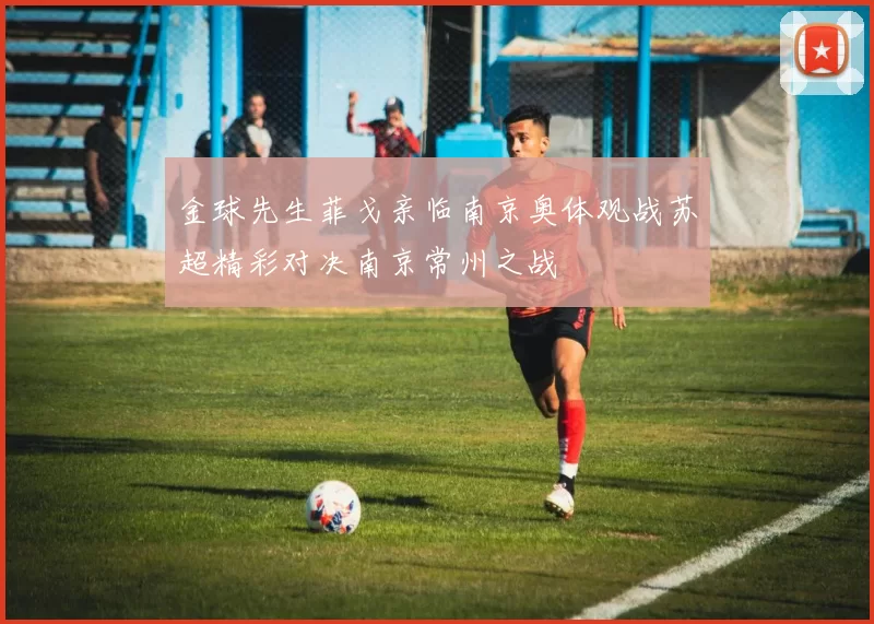 金球先生菲戈亲临南京奥体观战苏超精彩对决南京常州之战