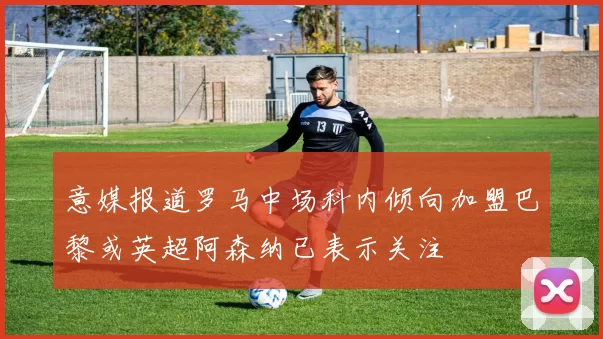 意媒报道罗马中场科内倾向加盟巴黎或英超阿森纳已表示关注