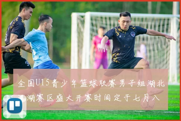 全国U15青少年篮球联赛男子组湖北洪湖赛区盛大开赛时间定于七月八日至十三日