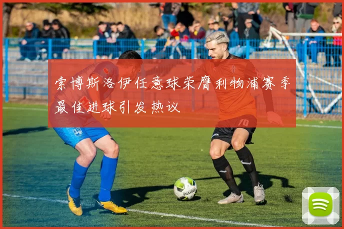索博斯洛伊任意球荣膺利物浦赛季最佳进球引发热议