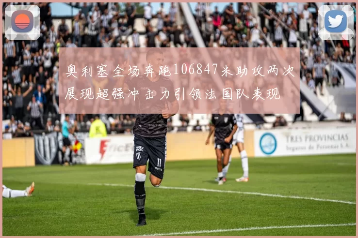 奥利塞全场奔跑106847米助攻两次展现超强冲击力引领法国队表现