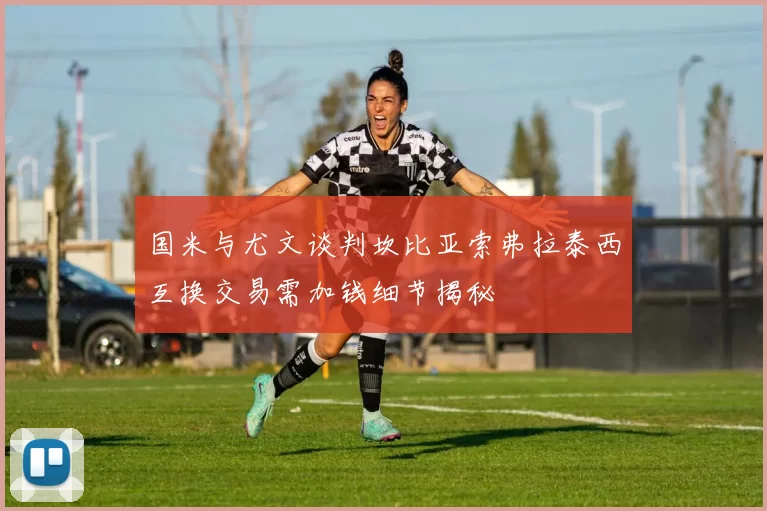 国米与尤文谈判坎比亚索弗拉泰西互换交易需加钱细节揭秘