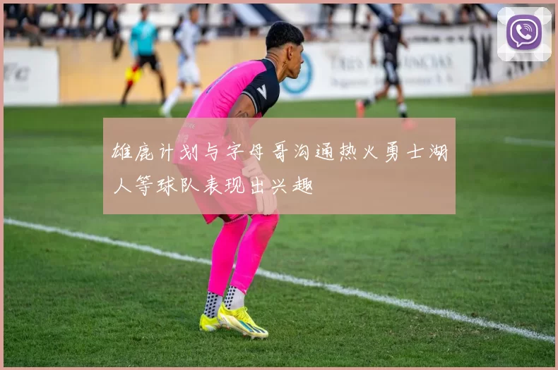 雄鹿计划与字母哥沟通热火勇士湖人等球队表现出兴趣