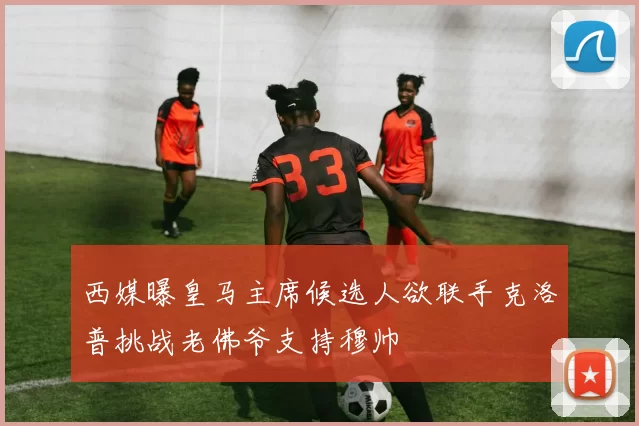 西媒曝皇马主席候选人欲联手克洛普挑战老佛爷支持穆帅
