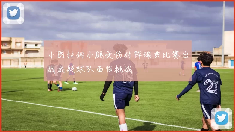 小图拉姆小腿受伤对阵瑞典比赛出战成疑球队面临挑战