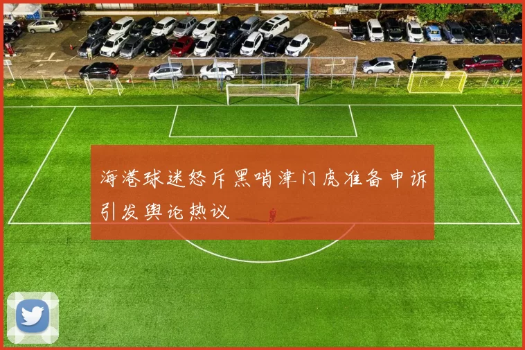 海港球迷怒斥黑哨津门虎准备申诉引发舆论热议
