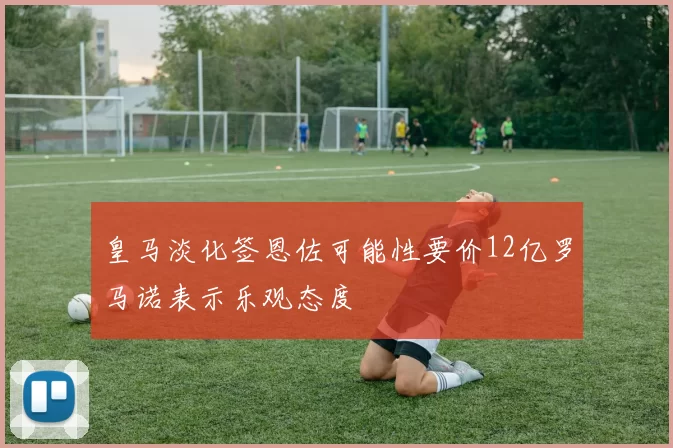 皇马淡化签恩佐可能性要价12亿罗马诺表示乐观态度