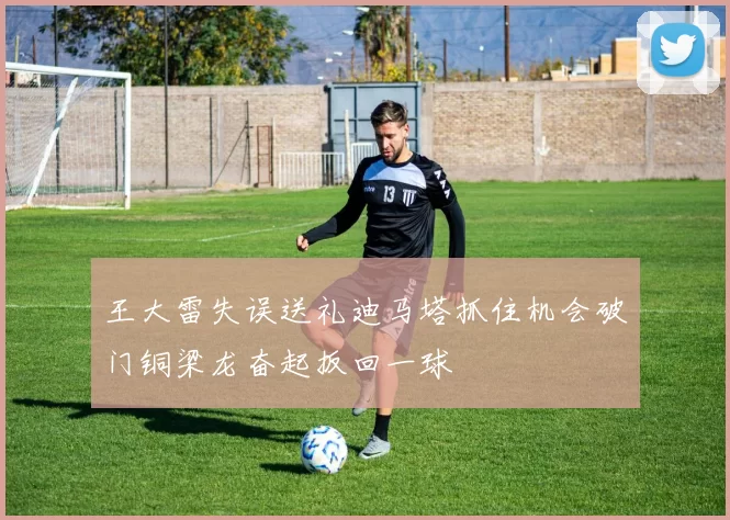 王大雷失误送礼迪马塔抓住机会破门铜梁龙奋起扳回一球
