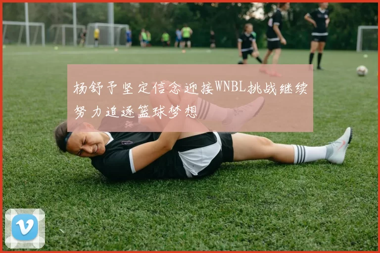 杨舒予坚定信念迎接WNBL挑战继续努力追逐篮球梦想