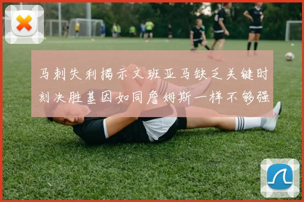 马刺失利揭示文班亚马缺乏关键时刻决胜基因如同詹姆斯一样不够强势
