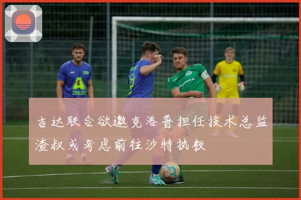 吉达联合欲邀克洛普担任技术总监渣叔或考虑前往沙特执教