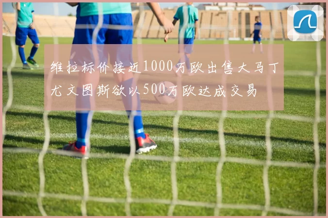 维拉标价接近1000万欧出售大马丁尤文图斯欲以500万欧达成交易