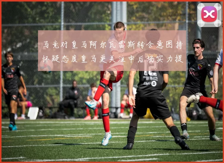 马竞对皇马阿尔瓦雷斯转会意图持怀疑态度皇马更关注中后场实力提升