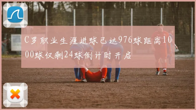 C罗职业生涯进球已达976球距离1000球仅剩24球倒计时开启